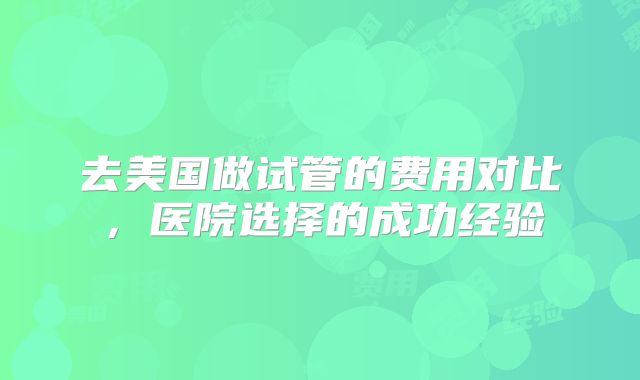 去美国做试管的费用对比,医院选择的成功经验