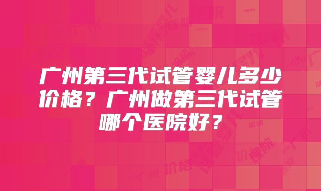广州第三代试管婴儿多少价格?广州做第三代试管哪个医院好?