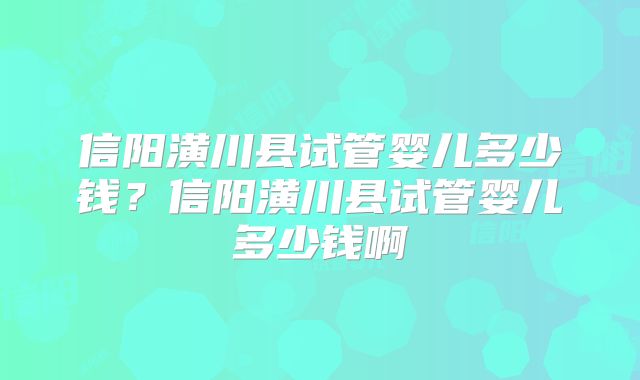 信阳潢川县试管婴儿多少钱?信阳潢川县试管婴儿多少钱啊
