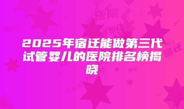 2025年宿迁能做第三代试管婴儿的医院排名榜揭晓