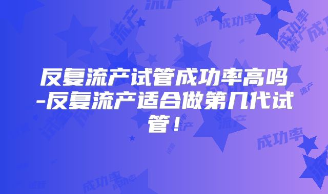 反复流产试管成功率高吗-反复流产适合做第几代试管!