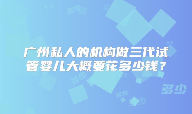 广州私人的机构做三代试管婴儿大概要花多少钱？