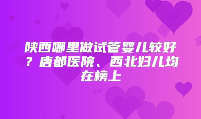 陕西哪里做试管婴儿较好?唐都医院、西北妇儿均在榜上