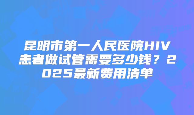 昆明市第一人民医院HIV患者做试管需要多少钱？2025最新费用清单