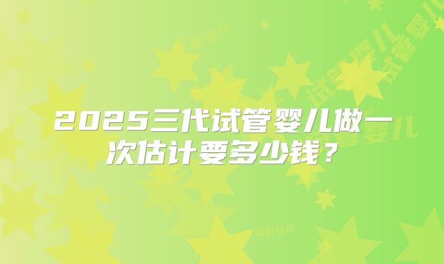 2025三代试管婴儿做一次估计要多少钱？