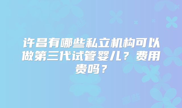 许昌有哪些私立机构可以做第三代试管婴儿？费用贵吗？