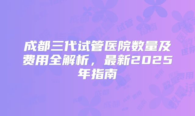 成都三代试管医院数量及费用全解析,最新2025年指南