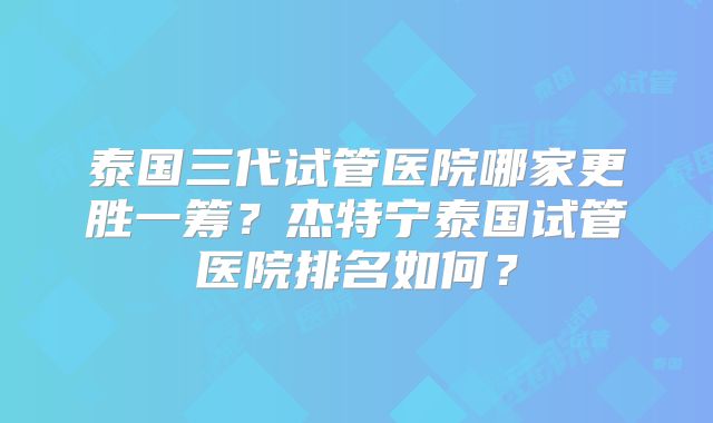 泰国三代试管医院哪家更胜一筹?杰特宁泰国试管医院排名如何?