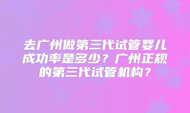 去广州做第三代试管婴儿成功率是多少?广州正规的第三代试管机构?