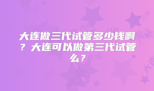 大连做三代试管多少钱啊?大连可以做第三代试管么?