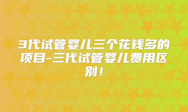 3代试管婴儿三个花钱多的项目-三代试管婴儿费用区别!
