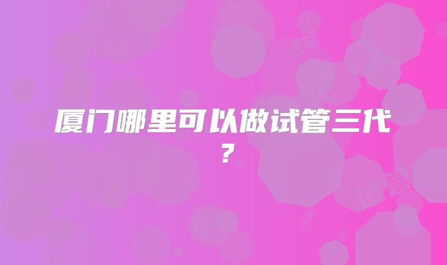 厦门哪里可以做试管三代?