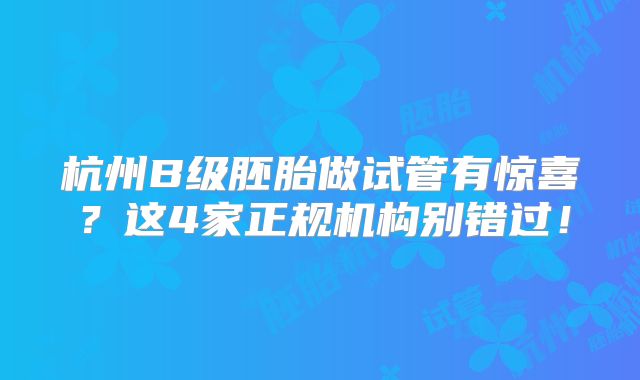 杭州B级胚胎做试管有惊喜?这4家正规机构别错过!