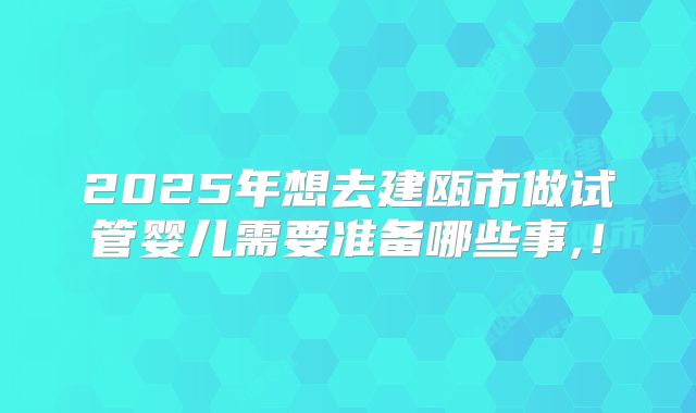 2025年想去建瓯市做试管婴儿需要准备哪些事,!