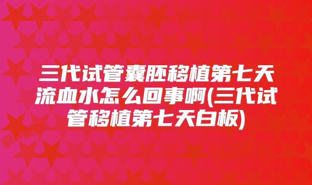 三代试管囊胚移植第七天流血水怎么回事啊(三代试管移植第七天白板)