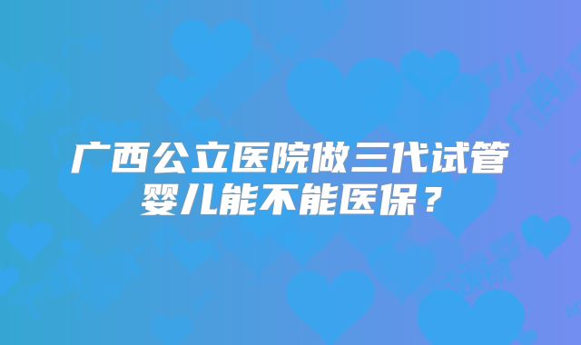 广西公立医院做三代试管婴儿能不能医保？