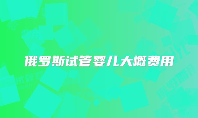 俄罗斯试管婴儿大概费用