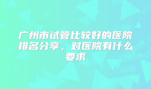 广州市试管比较好的医院排名分享,对医院有什么要求