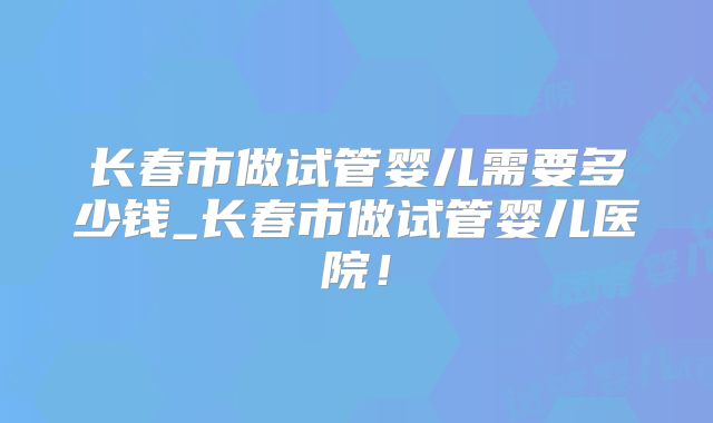 长春市做试管婴儿需要多少钱_长春市做试管婴儿医院！