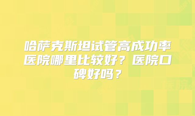 哈萨克斯坦试管高成功率医院哪里比较好?医院口碑好吗?