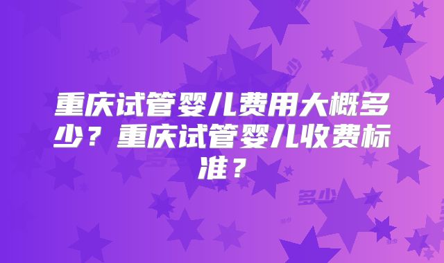 重庆试管婴儿费用大概多少?重庆试管婴儿收费标准?