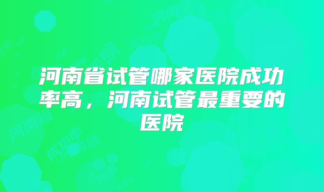 河南省试管哪家医院成功率高,河南试管最重要的医院