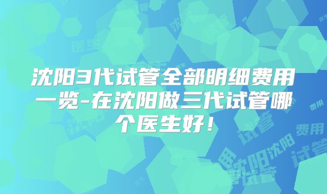 沈阳3代试管全部明细费用一览-在沈阳做三代试管哪个医生好!