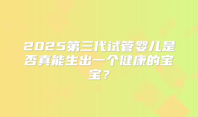 2025第三代试管婴儿是否真能生出一个健康的宝宝?