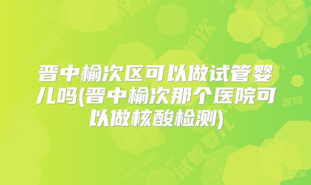 晋中榆次区可以做试管婴儿吗(晋中榆次那个医院可以做核酸检测)