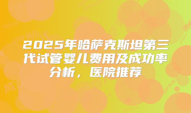 2025年哈萨克斯坦第三代试管婴儿费用及成功率分析，医院推荐