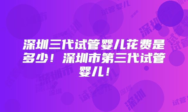 深圳三代试管婴儿花费是多少!深圳市第三代试管婴儿!