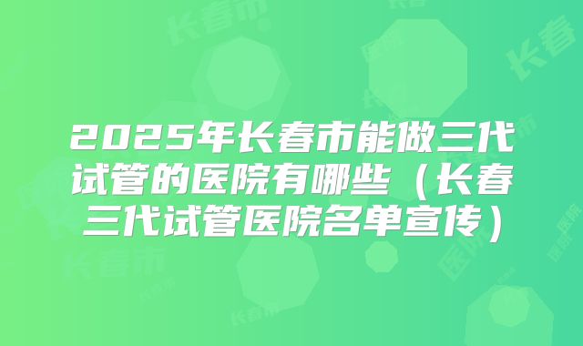 2025年长春市能做三代试管的医院有哪些(长春三代试管医院名单宣传)