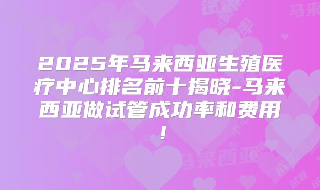 2025年马来西亚生殖医疗中心排名前十揭晓-马来西亚做试管成功率和费用!
