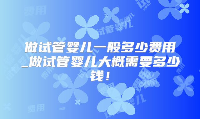 做试管婴儿一般多少费用_做试管婴儿大概需要多少钱！