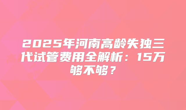 2025年河南高龄失独三代试管费用全解析：15万够不够？