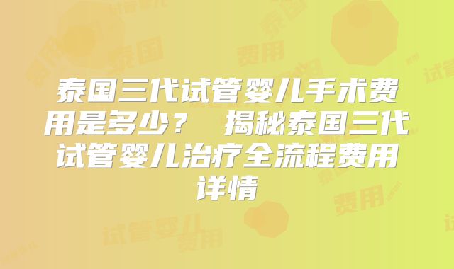 泰国三代试管婴儿手术费用是多少? 揭秘泰国三代试管婴儿治疗全流程费用详情