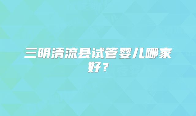 三明清流县试管婴儿哪家好？