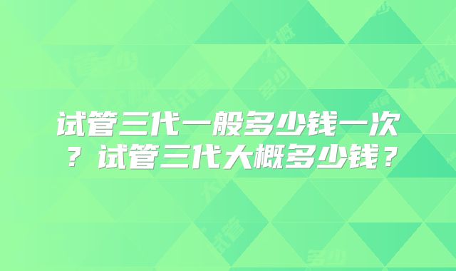 试管三代一般多少钱一次?试管三代大概多少钱?