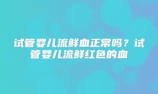 试管婴儿流鲜血正常吗？试管婴儿流鲜红色的血