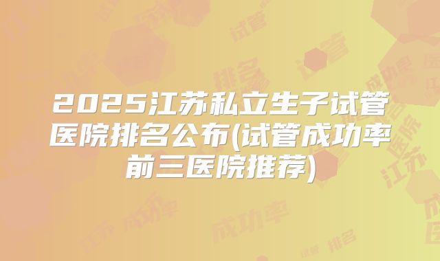 2025江苏私立生子试管医院排名公布(试管成功率前三医院推荐)