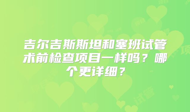 吉尔吉斯斯坦和塞班试管术前检查项目一样吗?哪个更详细?