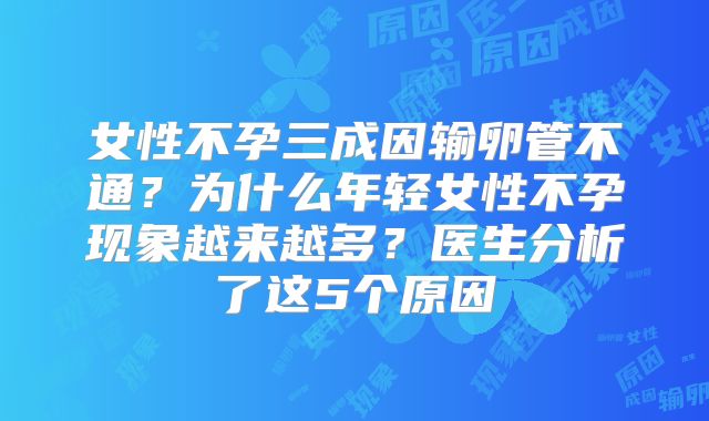 女性不孕三成因输卵管不通?为什么年轻女性不孕现象越来越多?医生分析了这5个原因