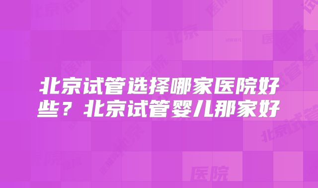 北京试管选择哪家医院好些？北京试管婴儿那家好