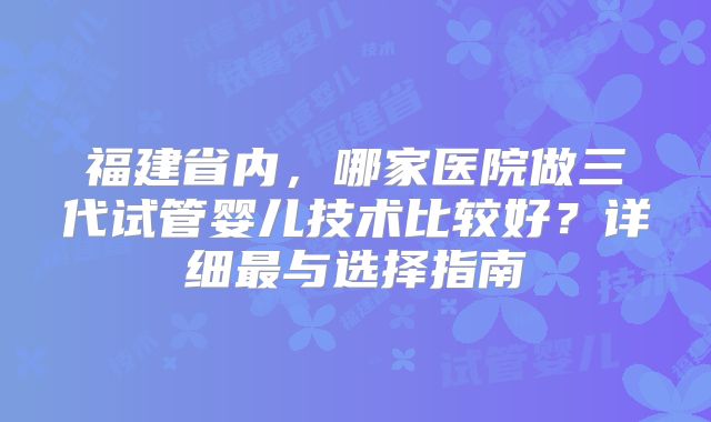 福建省内,哪家医院做三代试管婴儿技术比较好?详细最与选择指南