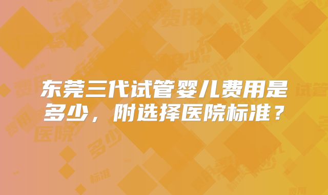 东莞三代试管婴儿费用是多少，附选择医院标准？
