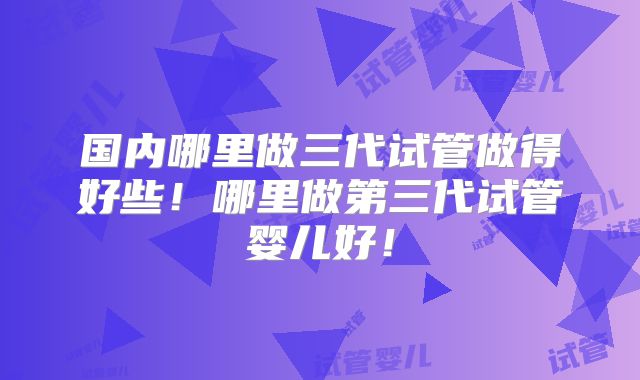 国内哪里做三代试管做得好些!哪里做第三代试管婴儿好!