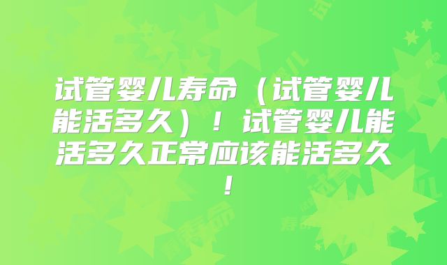 试管婴儿寿命（试管婴儿能活多久）！试管婴儿能活多久正常应该能活多久！