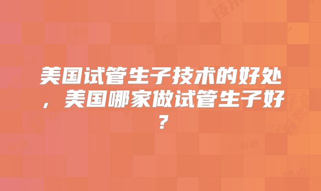 美国试管生子技术的好处,美国哪家做试管生子好?