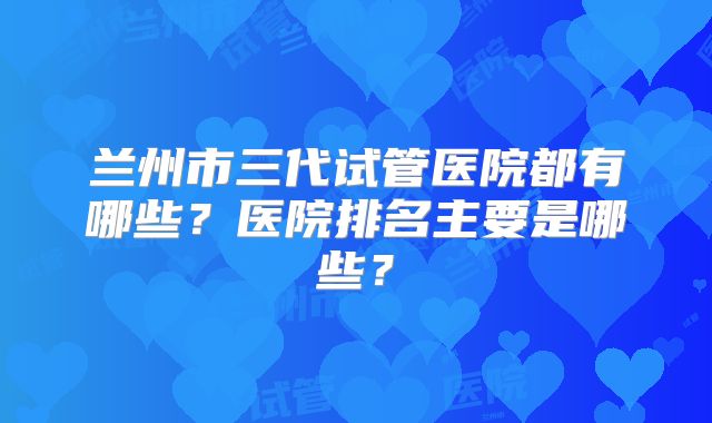 兰州市三代试管医院都有哪些?医院排名主要是哪些?