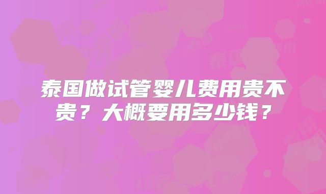 泰国做试管婴儿费用贵不贵?大概要用多少钱?